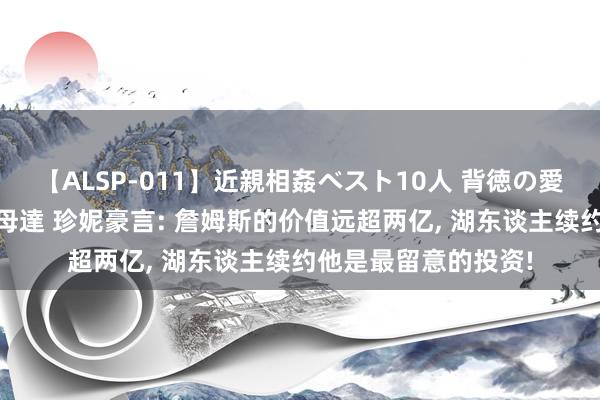 【ALSP-011】近親相姦ベスト10人 背徳の愛に溺れた10人の美母達 珍妮豪言: 詹姆斯的价值远超两亿, 湖东谈主续约他是最留意的投资!