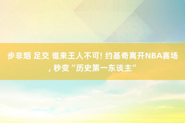 步非烟 足交 谁来王人不可! 约基奇离开NBA赛场, 秒变“历史第一东谈主”