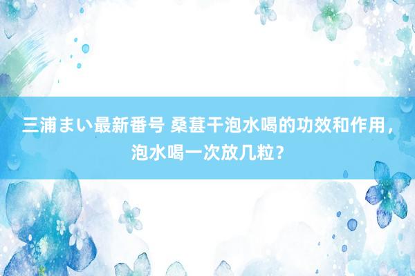 三浦まい最新番号 桑葚干泡水喝的功效和作用，泡水喝一次放几粒？