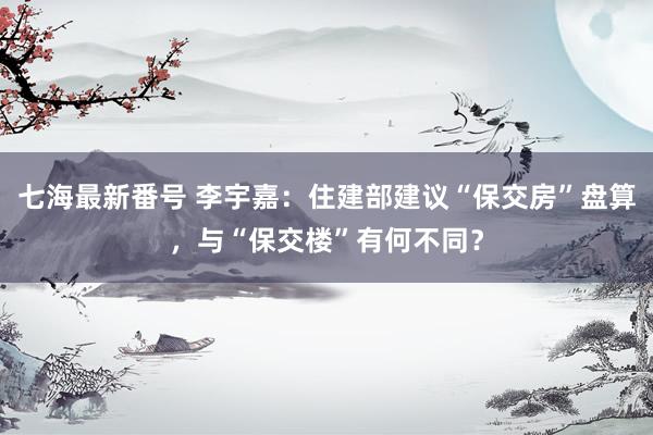 七海最新番号 李宇嘉：住建部建议“保交房”盘算，与“保交楼”有何不同？