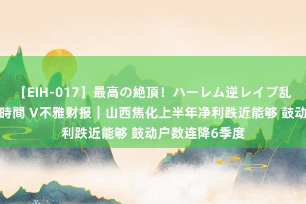 【EIH-017】最高の絶頂！ハーレム逆レイプ乱交スペシャル8時間 V不雅财报｜山西焦化上半年净利跌近能够 鼓动户数连降6季度