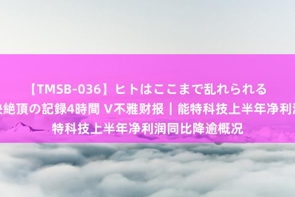 【TMSB-036】ヒトはここまで乱れられる 理性崩壊と豪快絶頂の記録4時間 V不雅财报｜能特科技上半年净利润同比降逾概况