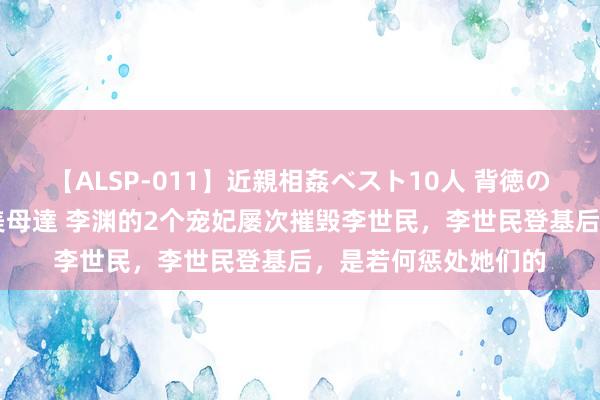 【ALSP-011】近親相姦ベスト10人 背徳の愛に溺れた10人の美母達 李渊的2个宠妃屡次摧毁李世民，李世民登基后，是若何惩处她们的