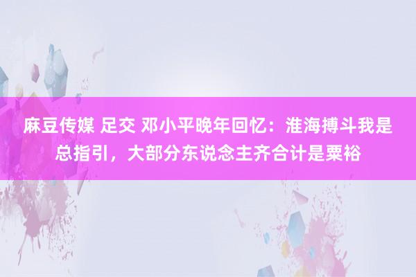 麻豆传媒 足交 邓小平晚年回忆：淮海搏斗我是总指引，大部分东说念主齐合计是粟裕